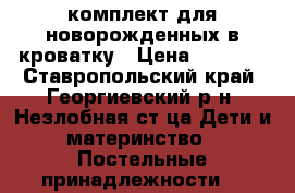 комплект для новорожденных в кроватку › Цена ­ 1 500 - Ставропольский край, Георгиевский р-н, Незлобная ст-ца Дети и материнство » Постельные принадлежности   